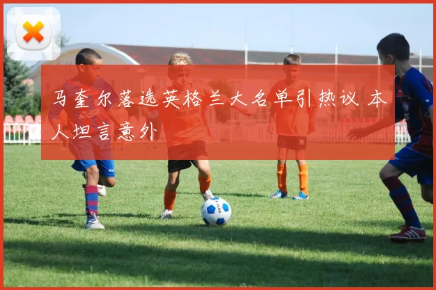 马奎尔落选英格兰大名单引热议 本人坦言意外