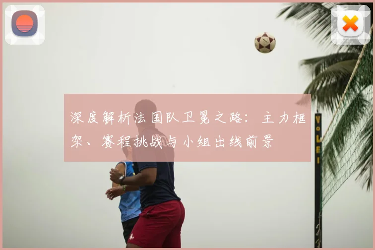 深度解析法国队卫冕之路:主力框架、赛程挑战与小组出线前景
