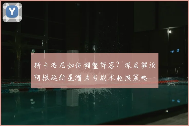 斯卡洛尼如何调整阵容?深度解读阿根廷新星潜力与战术轮换策略