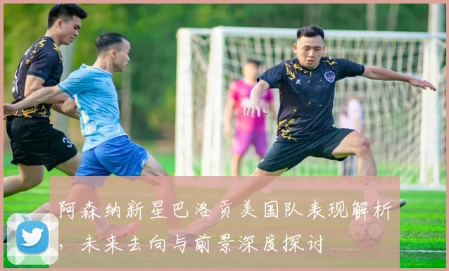 阿森纳新星巴洛贡美国队表现解析,未来去向与前景深度探讨