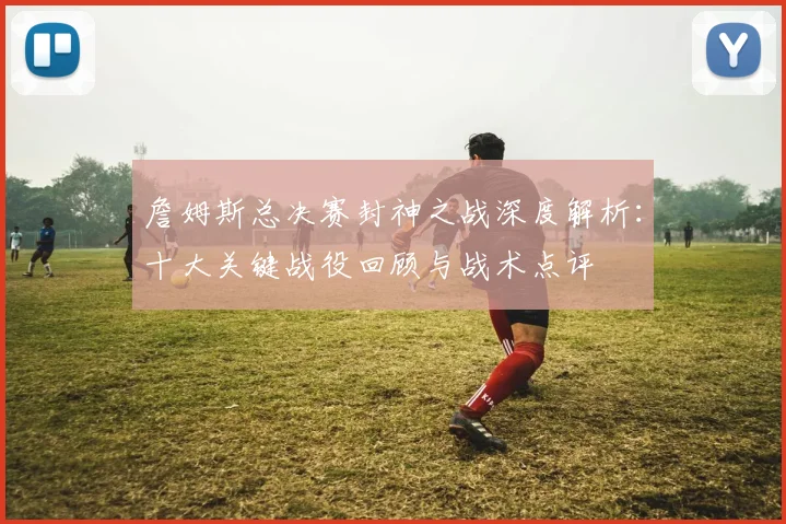 詹姆斯总决赛封神之战深度解析：十大关键战役回顾与战术点评